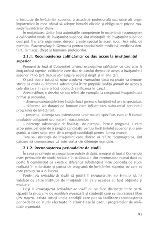 o instituþie de învãþãmînt superior, o asociaþie profesionalã sau orice alt organ
împuternicit în mod oficial sã adopte hotãrîri oficiale ºi obligatoare privind recu-
noaºterea calificãrilor strãine.
     În majoritatea þãrilor însã autoritãþile competente în materie de recunoaºtere
a calificãrilor finale de învãþãmînt superior sînt instituþiile de învãþãmînt superior,
deºi pot fi ºi alte organisme, deseori create special în acest scop. Aºa este, de
exemplu, Staatspruefung în Germania pentru specializãrile medicinã, medicina den-
tarã, farmacie, drept ºi formarea profesorilor.
   2.1.1. Recunoaºterea calificãrilor ce dau acces la învãþãmîntul
superior
     Principiul de bazã al Convenþiei privind recunoaºterea calificãrilor ce dau acces la
învãþãmîntul superior: calificãrile care dau titularului dreptul de acces la învãþãmîntul
superior într-o þarã trebuie sã-i asigure acelaºi drept ºi în alte þãri.
     O þarã poate totuºi sã refuze acordarea recunoaºterii dacã ea poate sã demon-
streze cã existã o diferenþã substanþialã între propriile condiþii generale de acces ºi
cele din þara în care a fost obþinutã calificarea în cauzã.
     Aceste diferenþe/ deosebiri se pot referi, de exemplu, la conþinutul învãþãmîntului
primar ºi secundar:
     – diferenþe substanþiale între învãþãmîntul general ºi învãþãmîntul tehnic specializat;
     – diferenþe ale duratei de formare care influenþeazã substanþial conþinutul
programei de învãþãmînt;
     – prezenþa, absenþa sau extensiunea unor materii specifice, cum ar fi cursuri
prealabile obligatorii sau materii neacademice;
     – diferenþe substanþiale de finalitãþi, de exemplu, între o programã, a cãrei
scop principal este de a pregãti candidaþii pentru învãþãmîntul superior ºi o pro-
gramã, a cãrei scop este de a pregãti candidaþii pentru lumea muncii.
     Þara sau instituþia de învãþãmînt care doresc sã refuze recunoaºterea, sînt
datoare sã demonstreze cã este vorba de diferenþe esenþiale.
     2.1.2. Recunoaºterea perioadelor de studii
      În ceea ce priveºte recunoaºterea perioadelor de studii, principiul de bazã al Convenþiei
este: perioadele de studii realizate în strãinãtate sînt recunoscute numai dacã nu
poate fi demonstrat cã existã o diferenþã substanþialã între perioada de studii
realizatã în strãinãtate ºi partea de programã de învãþãmînt superior pe care ea
este presupusã a o înlocui.
      Pentru ca perioadele de studii sã poatã fi recunoscute, ele trebuie sã fie
validate de cãtre instituþia de învãþãmînt în care acestea au fost obþinute ºi
evaluate.
      Deºi la recunoaºterea perioadelor de studii nu se face distincþie între parti-
cipanþii la programe de mobilitate organizatã ºi studenþii care se deplaseazã liber
(free movers), existã totuºi unele condiþii care pot sã faciliteze recunoaºterea
perioadelor de studii efectuate în strãinãtate în cadrul programelor de mobi-
litate organizatã.

                                                                                           95
 