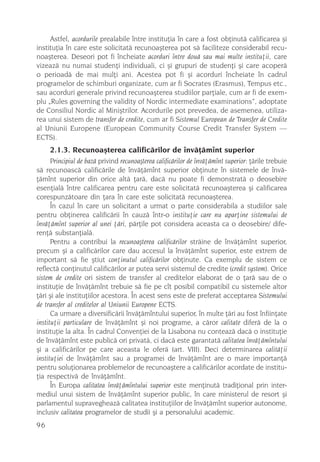Astfel, acordurile prealabile între instituþia în care a fost obþinutã calificarea ºi
instituþia în care este solicitatã recunoaºterea pot sã faciliteze considerabil recu-
noaºterea. Deseori pot fi încheiate acorduri între douã sau mai multe instituþii, care
vizeazã nu numai studenþi individuali, ci ºi grupuri de studenþi ºi care acoperã
o perioadã de mai mulþi ani. Acestea pot fi ºi acorduri încheiate în cadrul
programelor de schimburi organizate, cum ar fi Socrates (Erasmus), Tempus etc.,
sau acorduri generale privind recunoaºterea studiilor parþiale, cum ar fi de exem-
plu „Rules governing the validity of Nordic intermediate examinations”, adoptate
de Consiliul Nordic al Miniºtrilor. Acordurile pot prevedea, de asemenea, utiliza-
rea unui sistem de transfer de credite, cum ar fi Sistemul European de Transfer de Credite
al Uniunii Europene (European Community Course Credit Transfer System —
ECTS).
     2.1.3. Recunoaºterea calificãrilor de învãþãmînt superior
      Principiul de bazã privind recunoaºterea calificãrilor de învãþãmînt superior: þãrile trebuie
sã recunoascã calificãrile de învãþãmînt superior obþinute în sistemele de învã-
þãmînt superior din orice altã þarã, dacã nu poate fi demonstratã o deosebire
esenþialã între calificarea pentru care este solicitatã recunoaºterea ºi calificarea
corespunzãtoare din þara în care este solicitatã recunoaºterea.
      În cazul în care un solicitant a urmat o parte considerabila a studiilor sale
pentru obþinerea calificãrii în cauzã într-o instituþie care nu aparþine sistemului de
învãþãmînt superior al unei þãri, pãrþile pot considera aceasta ca o deosebire/ dife-
renþã substanþialã.
      Pentru a contribui la recunoaºterea calificãrilor strãine de învãþãmînt superior,
precum ºi a calificãrilor care dau accesul la învãþãmînt superior, este extrem de
important sã fie ºtiut conþinutul calificãrilor obþinute. Ca exemplu de sistem ce
reflectã conþinutul calificãrilor ar putea servi sistemul de credite (credit system). Orice
sistem de credite ori sistem de transfer al creditelor elaborat de o þarã sau de o
instituþie de învãþãmînt trebuie sã fie pe cît posibil compatibil cu sistemele altor
þãri ºi ale instituþiilor acestora. În acest sens este de preferat acceptarea Sistemului
de transfer al creditelor al Uniunii Europene ECTS.
      Ca urmare a diversificãrii învãþãmîntului superior, în multe þãri au fost înfiinþate
instituþii particulare de învãþãmînt ºi noi programe, a cãror calitate diferã de la o
instituþie la alta. În cadrul Convenþiei de la Lisabona nu conteazã dacã o instituþie
de învãþãmînt este publicã ori privatã, ci dacã este garantatã calitatea învãþãmîntului
ºi a calificãrilor pe care aceasta le oferã (art. VIII). Deci determinarea calitãþii
instituþiei de învãþãmînt sau a programei de învãþãmînt are o mare importanþã
pentru soluþionarea problemelor de recunoaºtere a calificãrilor acordate de institu-
þia respectivã de învãþãmînt.
      În Europa calitatea învãþãmîntului superior este menþinutã tradiþional prin inter-
mediul unui sistem de învãþãmînt superior public, în care ministerul de resort ºi
parlamentul supravegheazã calitatea instituþiilor de învãþãmînt superior autonome,
inclusiv calitatea programelor de studii ºi a personalului academic.
96
 