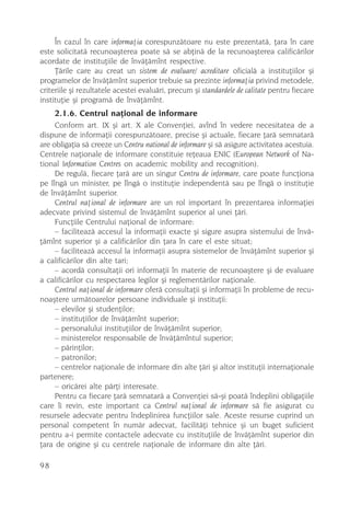 În cazul în care informaþia corespunzãtoare nu este prezentatã, þara în care
este solicitatã recunoaºterea poate sã se abþinã de la recunoaºterea calificãrilor
acordate de instituþiile de învãþãmînt respective.
     Þãrile care au creat un sistem de evaluare/ acreditare oficialã a instituþiilor ºi
programelor de învãþãmînt superior trebuie sa prezinte informaþia privind metodele,
criteriile ºi rezultatele acestei evaluãri, precum ºi standardele de calitate pentru fiecare
instituþie ºi programã de învãþãmînt.
     2.1.6. Centrul naþional de informare
     Conform art. IX ºi art. X ale Convenþiei, avînd în vedere necesitatea de a
dispune de informaþii corespunzãtoare, precise ºi actuale, fiecare þarã semnatarã
are obligaþia sã creeze un Centru national de informare ºi sã asigure activitatea acestuia.
Centrele naþionale de informare constituie reþeaua ENIC (European Network of Na-
tional Information Centres on academic mobility and recognition).
     De regulã, fiecare þarã are un singur Centru de informare, care poate funcþiona
pe lîngã un minister, pe lîngã o instituþie independentã sau pe lîngã o instituþie
de învãþãmînt superior.
     Centrul naþional de informare are un rol important în prezentarea informaþiei
adecvate privind sistemul de învãþãmînt superior al unei þãri.
     Funcþiile Centrului naþional de informare:
     – faciliteazã accesul la informaþii exacte ºi sigure asupra sistemului de învã-
þãmînt superior ºi a calificãrilor din þara în care el este situat;
     – faciliteazã accesul la informaþii asupra sistemelor de învãþãmînt superior ºi
a calificãrilor din alte tari;
     – acordã consultaþii ori informaþii în materie de recunoaºtere ºi de evaluare
a calificãrilor cu respectarea legilor ºi reglementãrilor naþionale.
     Centrul naþional de informare oferã consultaþii ºi informaþii în probleme de recu-
noaºtere urmãtoarelor persoane individuale ºi instituþii:
     – elevilor ºi studenþilor;
     – instituþiilor de învãþãmînt superior;
     – personalului instituþiilor de învãþãmînt superior;
     – ministerelor responsabile de învãþãmîntul superior;
     – pãrinþilor;
     – patronilor;
     – centrelor naþionale de informare din alte þãri ºi altor instituþii internaþionale
partenere;
     – oricãrei alte pãrþi interesate.
     Pentru ca fiecare þarã semnatarã a Convenþiei sã-ºi poatã îndeplini obligaþiile
care îi revin, este important ca Centrul naþional de informare sã fie asigurat cu
resursele adecvate pentru îndeplinirea funcþiilor sale. Aceste resurse cuprind un
personal competent în numãr adecvat, facilitãþi tehnice ºi un buget suficient
pentru a-i permite contactele adecvate cu instituþiile de învãþãmînt superior din
þara de origine ºi cu centrele naþionale de informare din alte þãri.

98
 