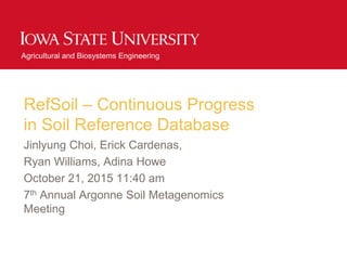 Agricultural and Biosystems Engineering
RefSoil – Continuous Progress
in Soil Reference Database
Jinlyung Choi, Erick Cardenas,
Ryan Williams, Adina Howe
October 21, 2015 11:40 am
7th Annual Argonne Soil Metagenomics
Meeting
 