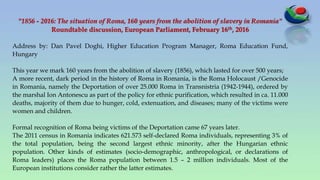 "1856 - 2016: The situation of Roma, 160 years from the abolition of slavery in Romania"
Roundtable discussion, European Parliament, February 16th, 2016
Address by: Dan Pavel Doghi, Higher Education Program Manager, Roma Education Fund,
Hungary
This year we mark 160 years from the abolition of slavery (1856), which lasted for over 500 years;
A more recent, dark period in the history of Roma in Romania, is the Roma Holocaust /Genocide
in Romania, namely the Deportation of over 25.000 Roma in Transnistria (1942-1944), ordered by
the marshal Ion Antonescu as part of the policy for ethnic purification, which resulted in ca. 11.000
deaths, majority of them due to hunger, cold, extenuation, and diseases; many of the victims were
women and children.
Formal recognition of Roma being victims of the Deportation came 67 years later.
The 2011 census in Romania indicates 621.573 self-declared Roma individuals, representing 3% of
the total population, being the second largest ethnic minority, after the Hungarian ethnic
population. Other kinds of estimates (socio-demographic, anthropological, or declarations of
Roma leaders) places the Roma population between 1.5 – 2 million individuals. Most of the
European institutions consider rather the latter estimates.
 
