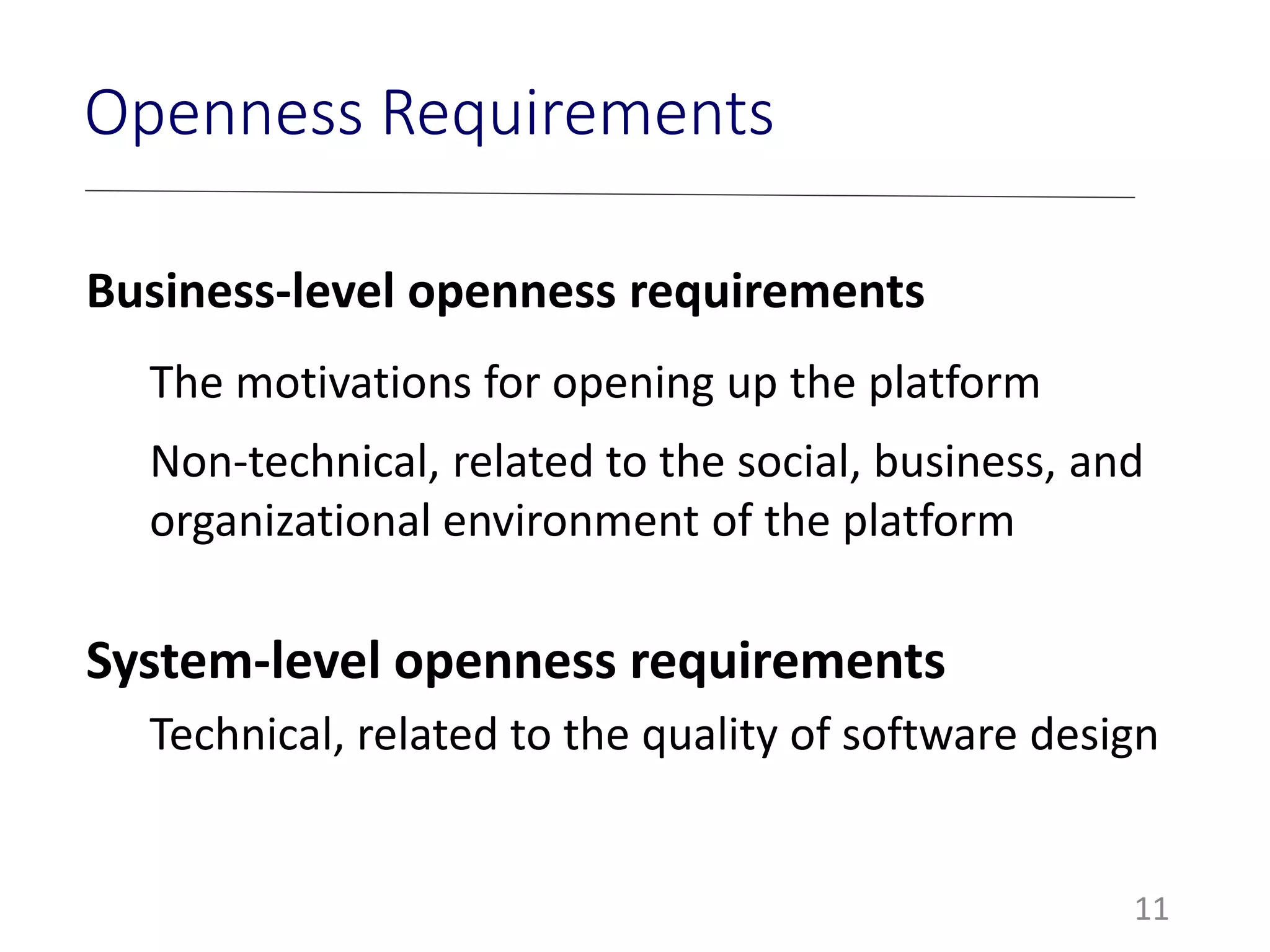 Openness Requirements
Business-level openness requirements
The motivations for opening up the platform
Non-technical, related to the social, business, and
organizational environment of the platform
System-level openness requirements
Technical, related to the quality of software design
11
 