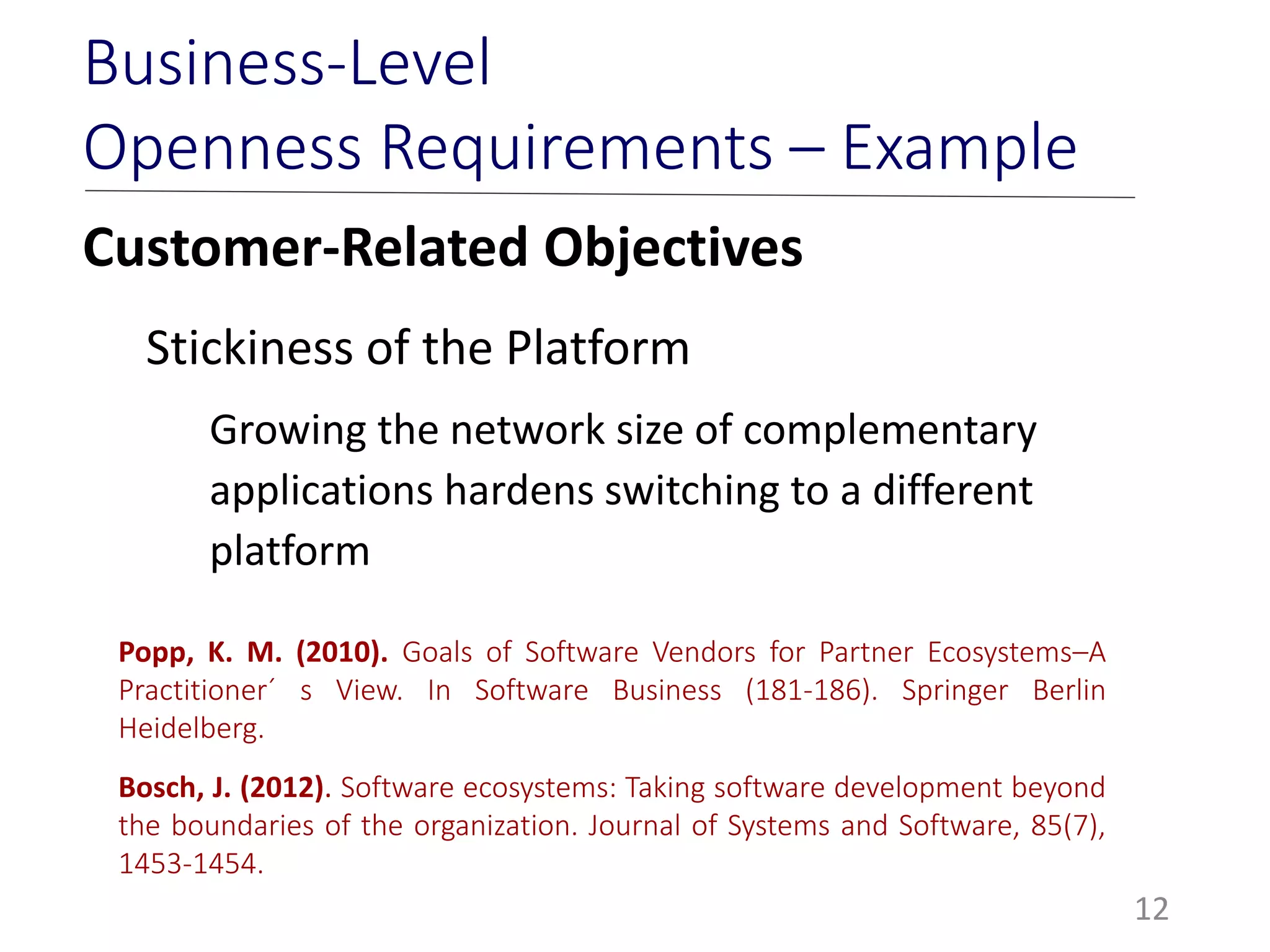 Customer-Related Objectives
Stickiness of the Platform
Growing the network size of complementary
applications hardens switching to a different
platform
12
Business-Level
Openness Requirements – Example
Popp, K. M. (2010). Goals of Software Vendors for Partner Ecosystems–A
Practitioner´ s View. In Software Business (181-186). Springer Berlin
Heidelberg.
Bosch, J. (2012). Software ecosystems: Taking software development beyond
the boundaries of the organization. Journal of Systems and Software, 85(7),
1453-1454.
 