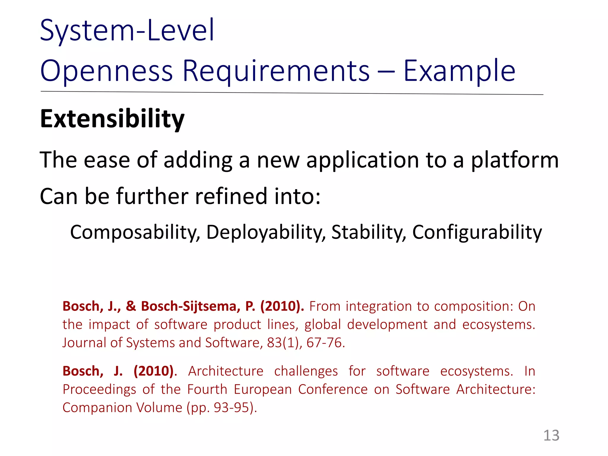 Extensibility
The ease of adding a new application to a platform
Can be further refined into:
Composability, Deployability, Stability, Configurability
13
System-Level
Openness Requirements – Example
Bosch, J., & Bosch-Sijtsema, P. (2010). From integration to composition: On
the impact of software product lines, global development and ecosystems.
Journal of Systems and Software, 83(1), 67-76.
Bosch, J. (2010). Architecture challenges for software ecosystems. In
Proceedings of the Fourth European Conference on Software Architecture:
Companion Volume (pp. 93-95).
 
