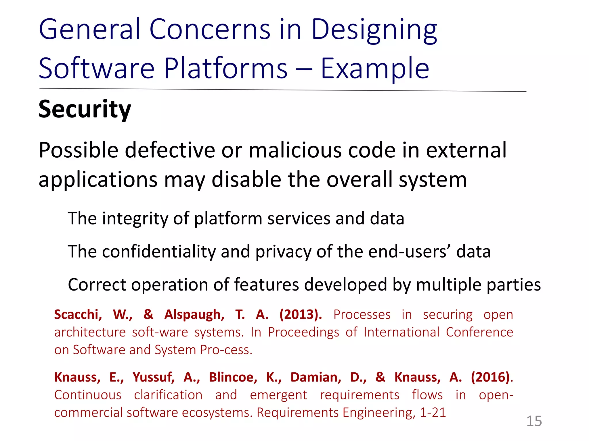Security
Possible defective or malicious code in external
applications may disable the overall system
The integrity of platform services and data
The confidentiality and privacy of the end-users’ data
Correct operation of features developed by multiple parties
15
General Concerns in Designing
Software Platforms – Example
Scacchi, W., & Alspaugh, T. A. (2013). Processes in securing open
architecture soft-ware systems. In Proceedings of International Conference
on Software and System Pro-cess.
Knauss, E., Yussuf, A., Blincoe, K., Damian, D., & Knauss, A. (2016).
Continuous clarification and emergent requirements flows in open-
commercial software ecosystems. Requirements Engineering, 1-21
 