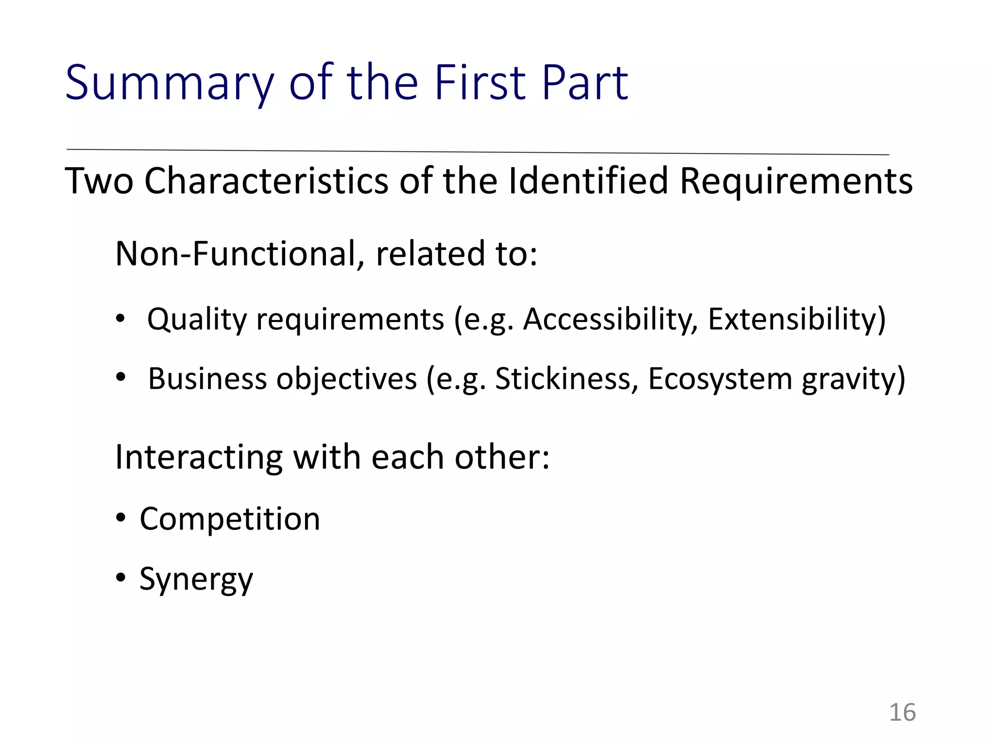 Two Characteristics of the Identified Requirements
Non-Functional, related to:
• Quality requirements (e.g. Accessibility, Extensibility)
• Business objectives (e.g. Stickiness, Ecosystem gravity)
Interacting with each other:
• Competition
• Synergy
16
Summary of the First Part
 