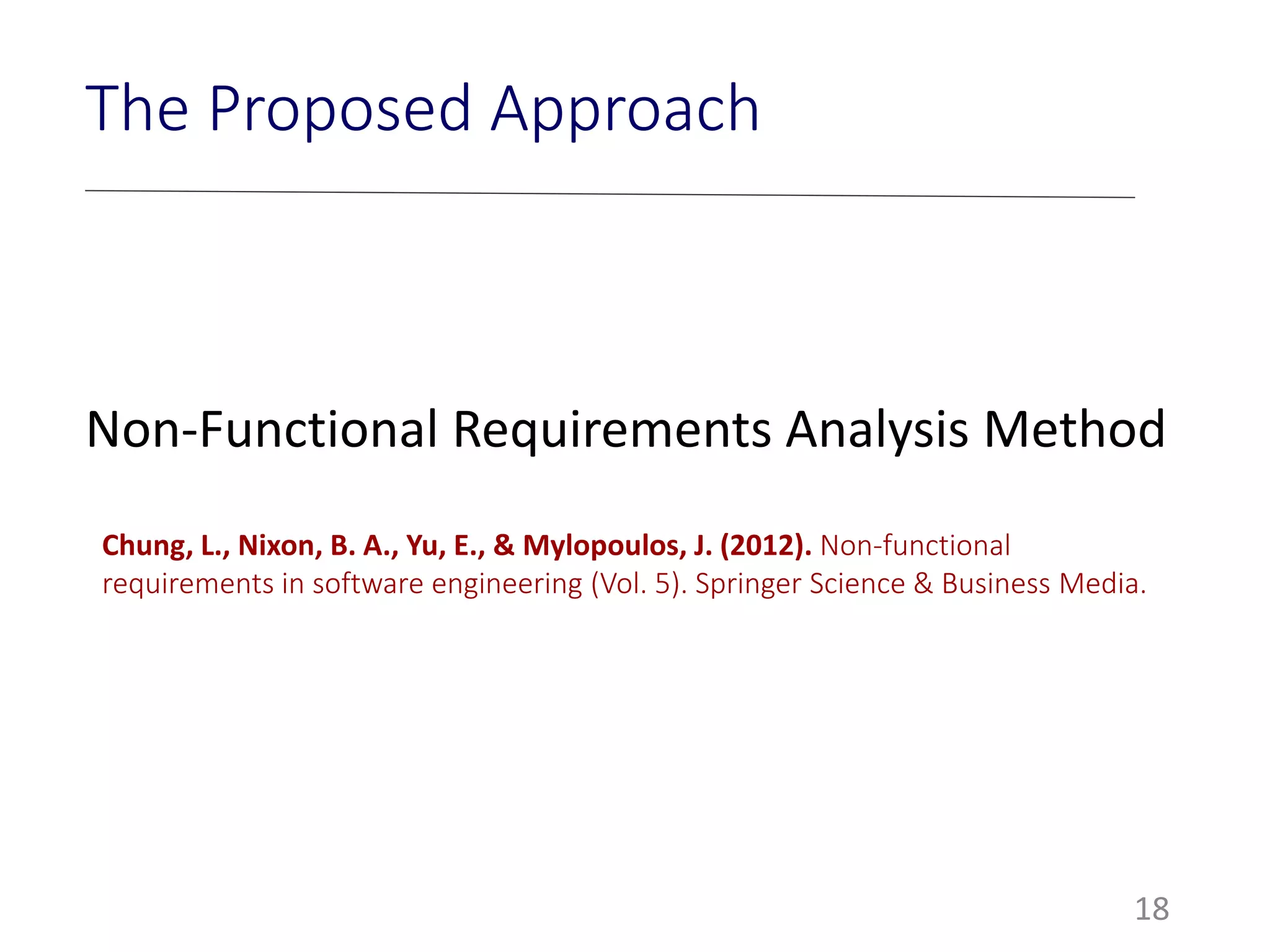 18
The Proposed Approach
Non-Functional Requirements Analysis Method
Chung, L., Nixon, B. A., Yu, E., & Mylopoulos, J. (2012). Non-functional
requirements in software engineering (Vol. 5). Springer Science & Business Media.
 
