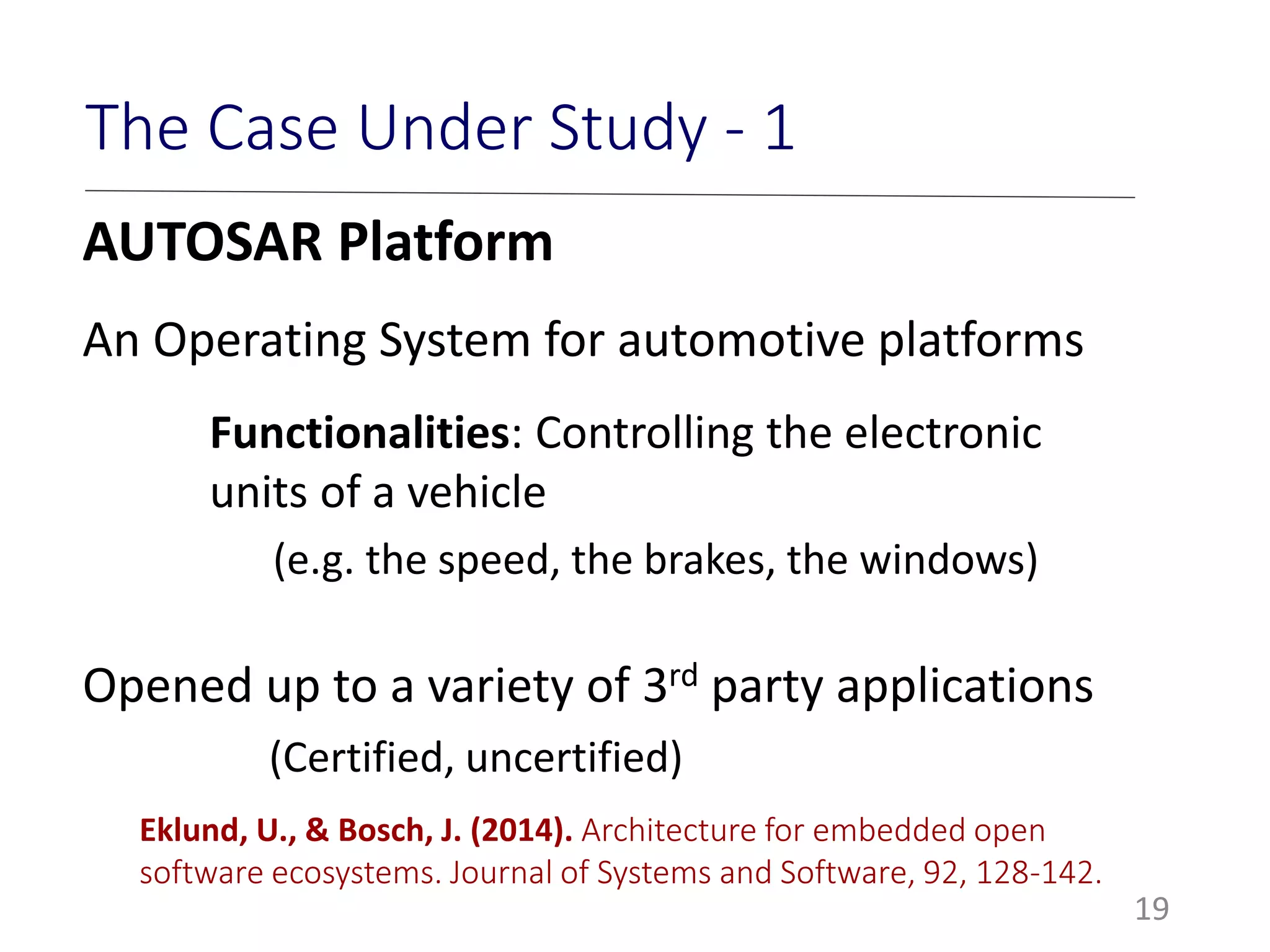 19
The Case Under Study - 1
AUTOSAR Platform
An Operating System for automotive platforms
Functionalities: Controlling the electronic
units of a vehicle
(e.g. the speed, the brakes, the windows)
Opened up to a variety of 3rd party applications
(Certified, uncertified)
Eklund, U., & Bosch, J. (2014). Architecture for embedded open
software ecosystems. Journal of Systems and Software, 92, 128-142.
 