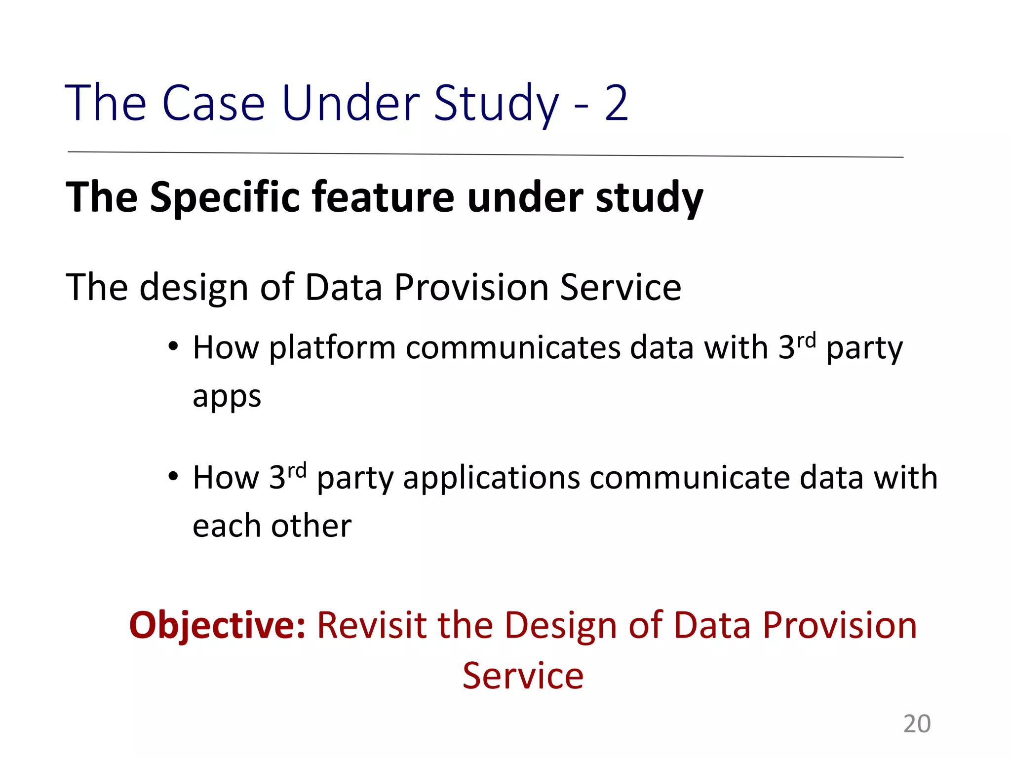 20
The Case Under Study - 2
The Specific feature under study
The design of Data Provision Service
• How platform communicates data with 3rd party
apps
• How 3rd party applications communicate data with
each other
Objective: Revisit the Design of Data Provision
Service
 