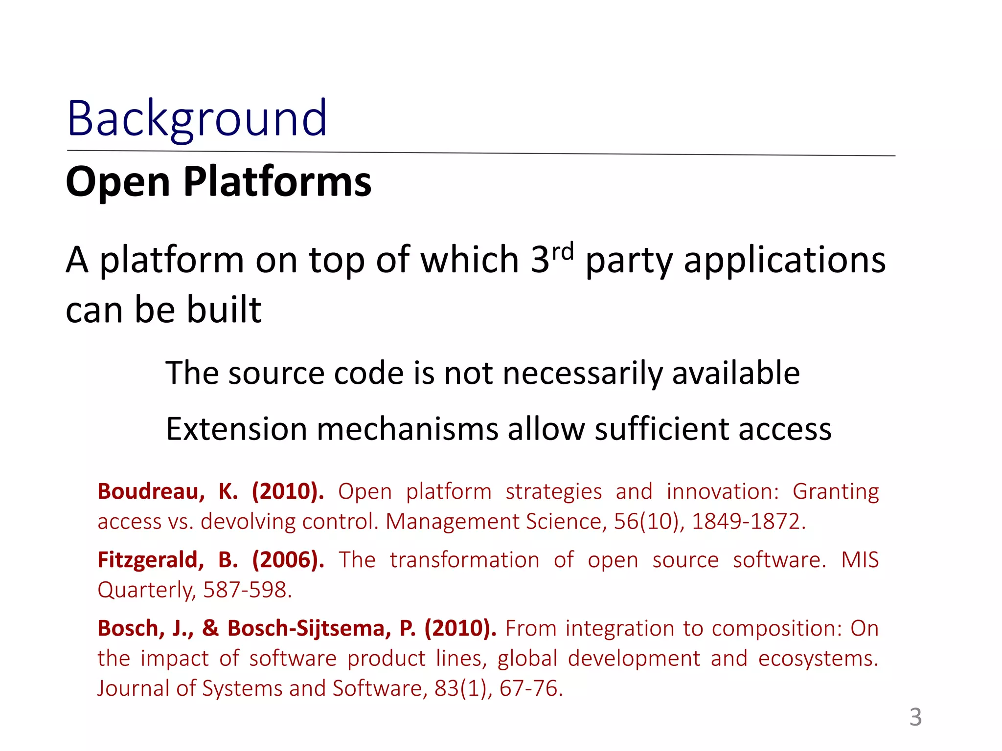 Open Platforms
A platform on top of which 3rd party applications
can be built
The source code is not necessarily available
Extension mechanisms allow sufficient access
3
Background
Boudreau, K. (2010). Open platform strategies and innovation: Granting
access vs. devolving control. Management Science, 56(10), 1849-1872.
Fitzgerald, B. (2006). The transformation of open source software. MIS
Quarterly, 587-598.
Bosch, J., & Bosch-Sijtsema, P. (2010). From integration to composition: On
the impact of software product lines, global development and ecosystems.
Journal of Systems and Software, 83(1), 67-76.
 