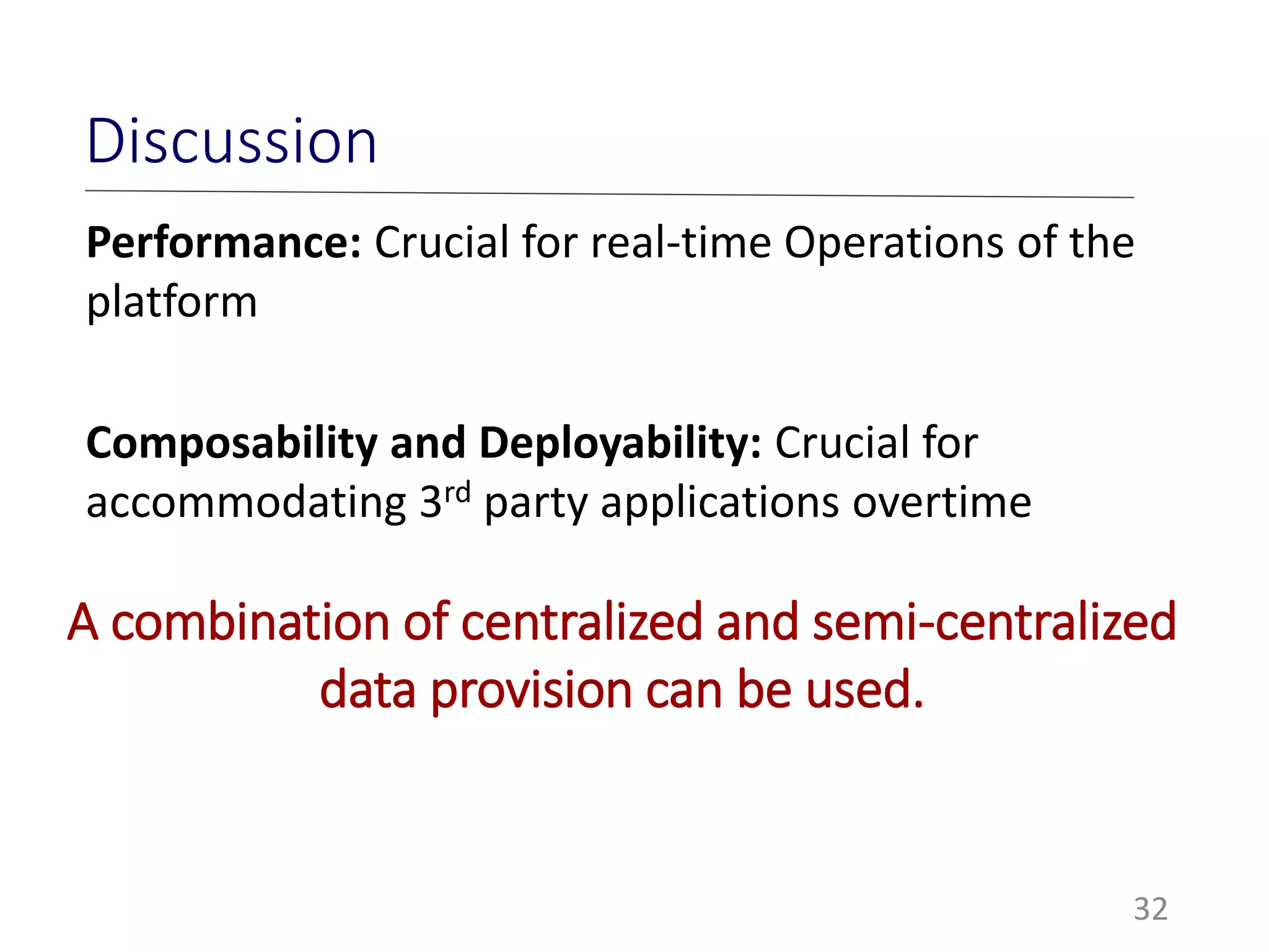 32
Discussion
Performance: Crucial for real-time Operations of the
platform
Composability and Deployability: Crucial for
accommodating 3rd party applications overtime
A combination of centralized and semi-centralized
data provision can be used.
 