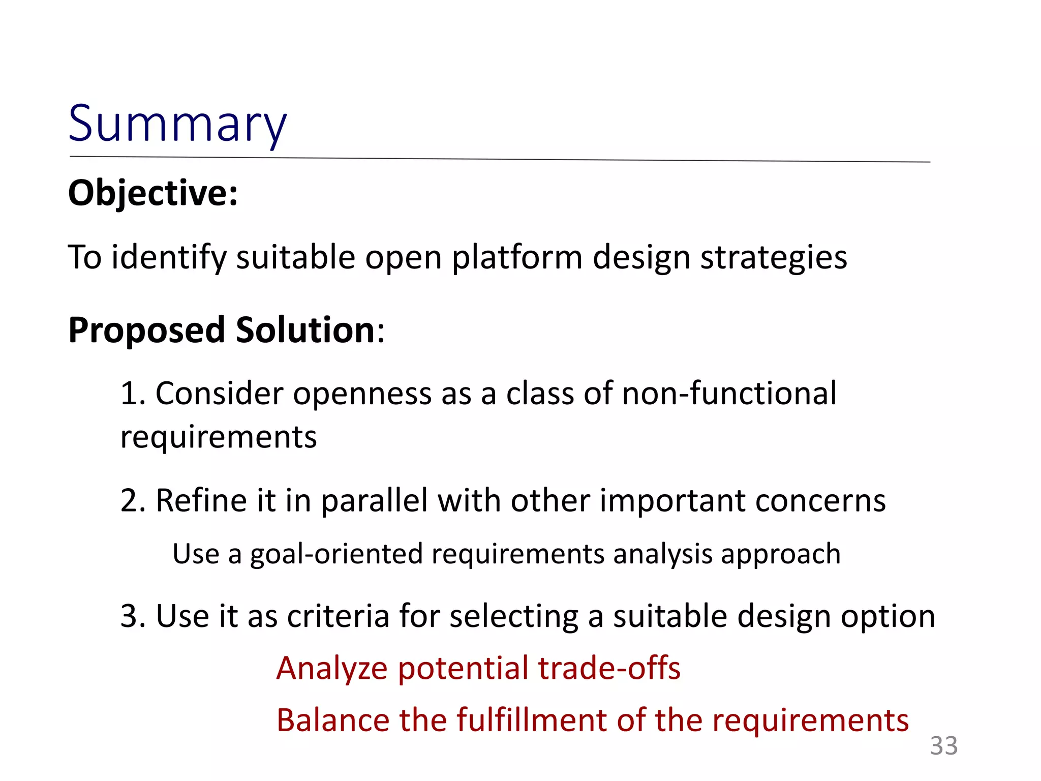 33
Summary
Objective:
To identify suitable open platform design strategies
Proposed Solution:
1. Consider openness as a class of non-functional
requirements
2. Refine it in parallel with other important concerns
Use a goal-oriented requirements analysis approach
3. Use it as criteria for selecting a suitable design option
Analyze potential trade-offs
Balance the fulfillment of the requirements
 