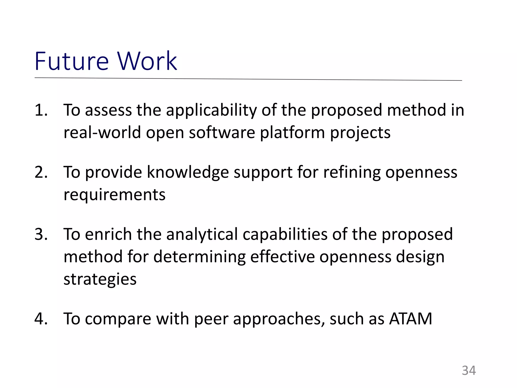 34
Future Work
1. To assess the applicability of the proposed method in
real-world open software platform projects
2. To provide knowledge support for refining openness
requirements
3. To enrich the analytical capabilities of the proposed
method for determining effective openness design
strategies
4. To compare with peer approaches, such as ATAM
 