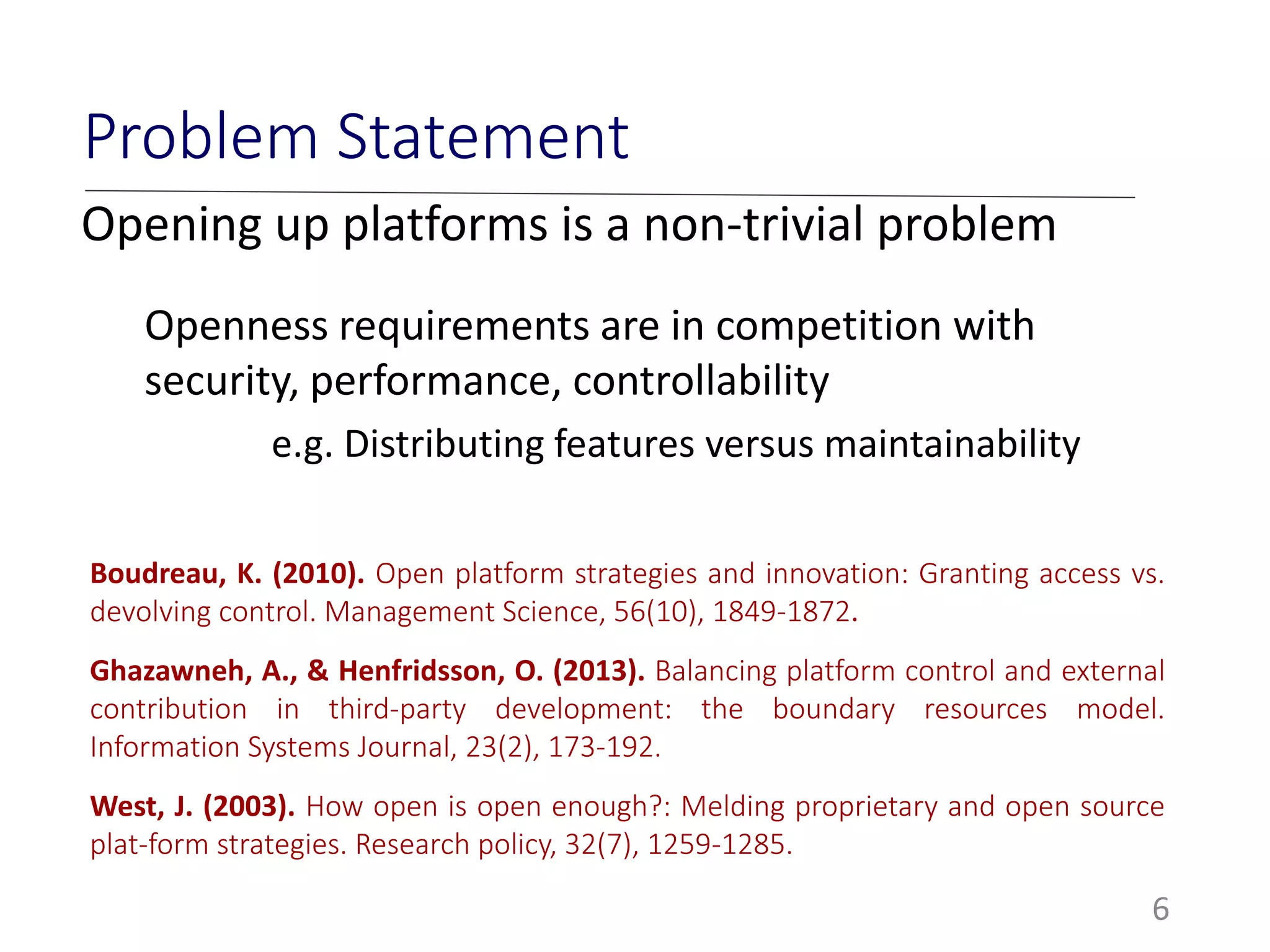 6
Problem Statement
Opening up platforms is a non-trivial problem
Openness requirements are in competition with
security, performance, controllability
e.g. Distributing features versus maintainability
Boudreau, K. (2010). Open platform strategies and innovation: Granting access vs.
devolving control. Management Science, 56(10), 1849-1872.
Ghazawneh, A., & Henfridsson, O. (2013). Balancing platform control and external
contribution in third‐party development: the boundary resources model.
Information Systems Journal, 23(2), 173-192.
West, J. (2003). How open is open enough?: Melding proprietary and open source
plat-form strategies. Research policy, 32(7), 1259-1285.
 