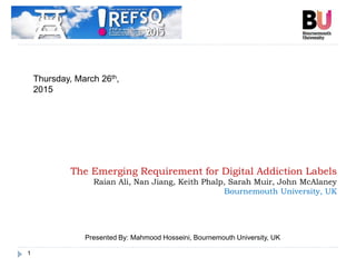 1
The Emerging Requirement for Digital Addiction Labels
Raian Ali, Nan Jiang, Keith Phalp, Sarah Muir, John McAlaney
Bournemouth University, UK
Thursday, March 26th,
2015
Presented By: Mahmood Hosseini, Bournemouth University, UK
 