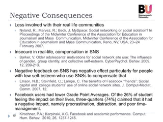 Negative Consequences
10
 Less involved with their real life communities
 Nyland, R.; Marvez, R.; Beck, J. MySpace: Social networking or social isolation? In
Proceedings of the Midwinter Conference of the Association for Education in
Journalism and Mass Communication, Midwinter Conference of the Association for
Education in Journalism and Mass Communication, Reno, NV, USA, 23–24
February 2007.
 Insecure in real-life, compensation in SNS
 Barker, V. Older adolescents’ motivations for social network site use: The influence
of gender, group identity, and collective self-esteem. CyberPsychol. Behav. 2009,
12, 209-213.
 Negative feedback on SNS has negative effect particularly for people
with low self-esteem who use SNSs to compensate that
 Ellison, N.B.; Steinfield, C.; Lampe, C. The benefits of Facebook “friends”: Social
capital and college students’ use of online social network sites. J. Comput-Mediat.
Comm. 2007, 12.
 Facebook users had lower Grade Point Averages. Of the 26% of student
feeling the impact on their lives, three-quarters (74%) claimed that it had
a negative impact, namely procrastination, distraction, and poor time-
management.
 Kirschner, P.A.; Karpinski, A.C. Facebook and academic performance. Comput.
Hum. Behav. 2010, 26, 1237-1245.
 