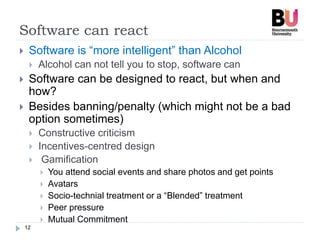 Software can react
12
 Software is “more intelligent” than Alcohol
 Alcohol can not tell you to stop, software can
 Software can be designed to react, but when and
how?
 Besides banning/penalty (which might not be a bad
option sometimes)
 Constructive criticism
 Incentives-centred design
 Gamification
 You attend social events and share photos and get points
 Avatars
 Socio-technial treatment or a “Blended” treatment
 Peer pressure
 Mutual Commitment
 