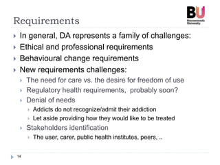 Requirements
14
 In general, DA represents a family of challenges:
 Ethical and professional requirements
 Behavioural change requirements
 New requirements challenges:
 The need for care vs. the desire for freedom of use
 Regulatory health requirements, probably soon?
 Denial of needs
 Addicts do not recognize/admit their addiction
 Let aside providing how they would like to be treated
 Stakeholders identification
 The user, carer, public health institutes, peers, ..
 
