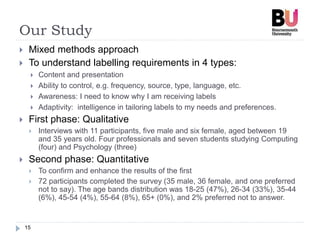 Our Study
15
 Mixed methods approach
 To understand labelling requirements in 4 types:
 Content and presentation
 Ability to control, e.g. frequency, source, type, language, etc.
 Awareness: I need to know why I am receiving labels
 Adaptivity: intelligence in tailoring labels to my needs and preferences.
 First phase: Qualitative
 Interviews with 11 participants, five male and six female, aged between 19
and 35 years old. Four professionals and seven students studying Computing
(four) and Psychology (three)
 Second phase: Quantitative
 To confirm and enhance the results of the first
 72 participants completed the survey (35 male, 36 female, and one preferred
not to say). The age bands distribution was 18-25 (47%), 26-34 (33%), 35-44
(6%), 45-54 (4%), 55-64 (8%), 65+ (0%), and 2% preferred not to answer.
 