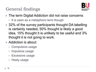 General findings
16
 The term Digital Addiction did not raise concerns
 It is seen as a metaphoric term though
 32% of the survey participants thought DA labelling
is certainly needed, 50% thought is likely a good
idea, 15% thought it is unlikely to be useful and 3%
thought it is not going to work.
 Addiction is about:
 Compulsive usage
 Impulsive usage
 Excessive usage
 Hasty usage
 