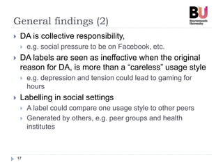 General findings (2)
17
 DA is collective responsibility,
 e.g. social pressure to be on Facebook, etc.
 DA labels are seen as ineffective when the original
reason for DA, is more than a “careless” usage style
 e.g. depression and tension could lead to gaming for
hours
 Labelling in social settings
 A label could compare one usage style to other peers
 Generated by others, e.g. peer groups and health
institutes
 