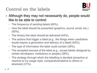 Control on the labels
21
 Although they may not necessarily do, people would
like to be able to control:
 The frequency of sending labels (60%),
 How the label should be presented (graphics, sound, email, etc.)
(50%),
 The time(s) the label should be delivered (44%),
 The actions that trigger a label (e.g., the things when used/done
would require a generation and delivery of a label) (40%),
 The type of information the label could contain (39%),
 The accepted sources of the label (e.g., accept labels designed by
certain developers, institutions or people) (38%),
 The strategy through which the labelling is decided (proactive or
reactive to my usage style, comparative/relative to others or
absolute) (31%).
 