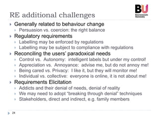 RE additional challenges
24
 Generally related to behaviour change
 Persuasion vs. coercion: the right balance
 Regulatory requirements
 Labelling may be enforced by regulations
 Labelling may be subject to compliance with regulations
 Reconciling the users’ paradoxical needs
 Control vs. Autonomy: intelligent labels but under my control!
 Appreciation vs. Annoyance: advise me, but do not annoy me!
 Being cared vs. Privacy: I like it, but they will monitor me!
 Individual vs. collective: everyone is online, it is not about me!
 Requirements Elicitation
 Addicts and their denial of needs, denial of reality
 We may need to adopt “breaking through denial” techniques
 Stakeholders, direct and indirect, e.g. family members
 