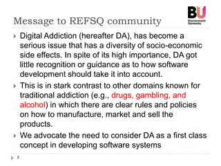 Message to REFSQ community
3
 Digital Addiction (hereafter DA), has become a
serious issue that has a diversity of socio-economic
side effects. In spite of its high importance, DA got
little recognition or guidance as to how software
development should take it into account.
 This is in stark contrast to other domains known for
traditional addiction (e.g., drugs, gambling, and
alcohol) in which there are clear rules and policies
on how to manufacture, market and sell the
products.
 We advocate the need to consider DA as a first class
concept in developing software systems
 