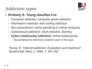 Addiction types
8
 Kimberly S. Young classifies it to:
 Computer addiction: computer game addiction
 Information overload: web surfing addiction
 Net compulsions: online gambling or online shopping
 Cybersexual addiction: adult websites, Sexting
 Cyber-relationship addiction: online relationships
 Social Networks Addiction would be seen in this type
Young, K. “Internet addiction: Evaluation and treatment”.
Student Brit. Med. J. 1999, 7, 351-352
 