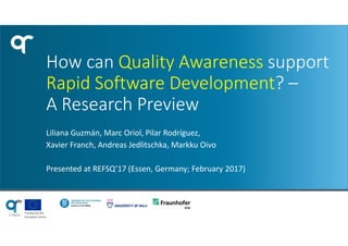 Funded by the
European Union
How can Quality Awareness support
Rapid Software Development? –
A Research Preview
Liliana Guzmán, Marc Oriol, Pilar Rodríguez,
Xavier Franch, Andreas Jedlitschka, Markku Oivo
Presented at REFSQ’17 (Essen, Germany; February 2017)
 