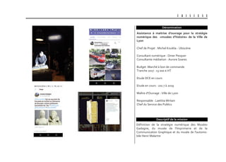 U B I S C E N E
Dénomination
Définition de la stratégie numérique des Musées
Gadagne, du musée de l'Imprimerie et de la
Communication Graphique et du musée de l'automo-
bile Henri Malartre
assistance à maitrise d'ouvrage pour la stratégie
numérique des «musées d’histoire» de la Ville de
Lyon
Chef de Projet : Michel Kouklia - Ubiscène
Consultant numérique : Omer Pesquer
Consultante médiation : Aurore Soares
Budget :Marché à bon de commande
Tranche 2017 : 13 000 € HT
Etude DCE en cours
Etude en cours : 201 7 à 2019
Maître d'Ouvrage : Ville de Lyon
Responsable : Laetitia Mirtain
Chef du Service des Publics
Descriptif de la mission
 