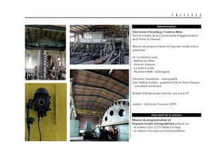 U B I S C E N E
Dénomination
Mission de programmation et
Esquisse muséo-scénographique portant sur :
- la création d’un CCSTI dédié à l’image
- la création d’un parcours d’interprétation
site minier d’arenberg / creative Mine
Pour le compte de la Communauté d’Agglomération
de la Porte du Hainaut
Mission de programmation et Esquisse muséo-scéno-
graphique
en co-traitance avec :
- Maîtres du Rêve
- Ame en sciences
- La boîte à outils
- Raymond Belle - éclairagiste
Ubiscène mandataire - scénographe
avec Hélène Kouklia - graphisme DA et Omer Pesquer
- consultant numérique
Budget d’étude toutes tranches 200 000 € HT
contact : Catherine Prouveur CAPH
Descriptif de la mission
 