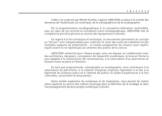 U B I S C E N E
Créée il ya vingt ans par Michel Kouklia, l’agence UBISCèNE se place à la croisée des
domaines de l’audiovisuel, du numérique, de la scénographie et de la muséographie.
De la programmation muséographique à la conception-réalisation multimédia,
avec au cœur de son activité la conception scéno-muséographique, UBISCèNE met sa
compétence pluridisciplinaire au service des équipements culturels.
Ce regard à la fois artistique et technique, ce mouvement permanent du concept
au “terrain” sont indispensables pour maîtriser le choix des outils de médiation et des
multiples supports de présentation : la simple juxtaposition de moyens aussi sophis-
tiqués soient-ils ne répond pas aux attentes des publics de la culture.
UBISCèNE recherche pour chaque projet, avec son équipe, en collaboration avec
des architectes, designers, concepteurs de dispositifs numériques, la mise en forme la
plus adaptée à la transmission de connaissances, à la valorisation d’un patrimoine en
laissant toute sa place à l’émotion.
En tant que programmiste, scénographe ou muséographe, nous contribuons à la
valorisation du patrimoine, à la création d’espaces originaux répondant à la fois à la
légitimité de contenus précis et à l’attente de publics en quête d’expériences à la fois
culturelles, sensorielles et émouvantes.
Notre double expérience du numérique et de l’exposition, nous permet de mettre
notre expertise au service des maîtres d’ouvrage dans la définition de la stratégie et dans
l’accompagnement de leurs projets numériques culturels.
 