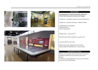 U B I S C E N E
Dénomination
Mission de Conception dans le cadre de la rénovation
partielle du bâtiment d’accueil de la Caverne du
Dragon.
Conception scénographique d’un parcours d’interpré-
tation du Chemin des Dames.
scénographie du centre d’accueil du visiteur du
chemin des Dames (à la caverne du Dragon)
Architecte - mandataire Antoine Cosson Architecture
Graphisme - Direction Artistique : Hélène Kouklia
Collaboration scénographie :
Magali Bartheye
Laurent Aouizerate
Budget total : 1 500 000€ HT
Montant de la mission Ubiscène : 39 000 € HT
Livraison phase 2 avril 2019
Maître d'Ouvrage : Département de l’Aisne
Responsable du Pôle Mémoire : Franck Viltart
Descriptif de la mission
 
