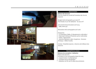 U B I S C E N E
Dénomination
Descriptif de la mission
Maison des sancerre
Pour le compte du Comité de Promotion des Vins de
Sancerre
Budget total scénographie 400 000€ HT
Part études et suivi de réalisation 60 000 € HT
1ère tranche de la rénovation avril 2015:
- salle cinéma 4D
Rénovation de la scénographie avril 2016:
Entreprises :
- Cl Corporation (Salle 4 D /équipements multimédia )
- Polymorph Software (Production 3D et multimédia)
- Prelud - Agencement
- Ubiscène réalisation vidéo / Graphisme - Direction
Artistique : Hélène Kouklia
Contact : Rosalinde Jaarsma - directrice de la Maison des
Sancerre
Missions de conception / réalisation
Maison des Sancerre :
rénovation d’une scénographie datant de 2005
- programmation muséographique
- conception de la scénographie
- réalisation du film 4D et vidéos documentaires
 