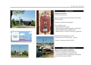 U B I S C E N E
Dénomination
Missions de conception / réalisation
Création d’un parcours de découverte de
l’univers de la batellerie à St Jean de Losne :
- scénographie extérieure, application embarquée -
parcours sonore et jeux enfants
Balade des mariniers
à St Jean de Losne (21)
pour le compte de la Communauté de Communes
Rives de Saône
Ubiscène mandataire scénographe
En co-traitance avec :
- Prelud réalisation matures
- Devocité (Arnaud Waels) application embarquée
- Odycité (Blandine Roux) balade sonore
- Hélène Kouklia - Direction Artisitique - graphisme
Budget total scénographie 120 000 €
Part études et suivi de réalisation 45 000€
Contact : Véronique Charton (CCRS)
Descriptif de la mission
 