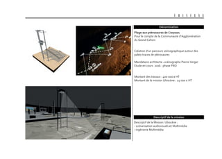 U B I S C E N E
Dénomination
Descriptif de la Mission Ubiscène :
- scénarisation audiovisuels et Multimédia
- ingénierie Multimédia
plage aux ptérosaures de crayssac
Pour le compte de la Communauté d’Agglomération
du Grand Cahors
Création d’un parcours scénographique autour des
paléo-traces de ptérosaures
Mandataire architecte –scénographe Pierre Verger
Etude en cours 2016 : phase PRO
Montant des travaux : 400 000 € HT
Montant de la mission Ubiscène : 24 000 € HT
Descriptif de la mission
 