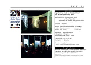 U B I S C E N E
Dénomination
Descriptif de la mission
Mission de conception du scénario de visite et de la muséo-
graphie pour le compte de la fondation Jean-Jaurès
Conception, ingénierie et suivi de réalisation
audiovisuelle
Conseil historique pour la documentation audiovisuelle
Exposition Jean Jaurès aux archives nationales
dans le cadre de 2014 année Jaurès
Maîtres d’ouvrage : Fondation Jean-Jaurès
Archives Nationales
(Ministère de la Culture et de la Communication)
Descriptif : Cotraitant
Montant du budget de scénographie : 200 000 € H.T.
Montant du Lot audiovisuel : 50 000 € H.T.
Montant de la Mission : 10 000 € H.T.
Mandataire : La Fabrique Créative
Scénographe : H. Joaquim
Graphisme DA : La Fabrique Créative
Lot audioviuel : Sim & Sam / ETC
Réalisation : C & G Boustani
Ouverture : mars à juilet 2014
Contact : Thierry Mérel Fondation Jean-Jaurès
 
