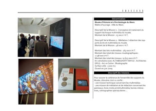 U B I S C E N E
Dénomination
Descriptif des missions
Musée d’Histoire et d’archéologie du Mans
Maître d’ouvrage : Ville du Mans
Descriptif de la Mission 1 : Conception et traitement du
support technique multimédia du musée.
Montant de la Mission : 25 000 € H.T.
Descriptif de la Mission 2 : Médiation / rédaction des sup-
ports écrits et multimédia du musée.
Montant de la Mission : 48 000 € H.T.
Montant des lots multimédias : 263 000 € H.T.
Montant des total des travaux muséographiques :
2 138 000 € H.T.
Montant des total des travaux: 10 623 000 € H.T.
En cotraitance avec ALTABEGHOÏTY-BAYLE : Architectes
DPLG – Arc en Scène : Muséographe
Surface utile : 3 000 m2
Ouvert en juin 2009
Pour assurer la cohérence de l’ensemble des supports du
Musée, Ubiscène s’est vu confié :
- une mission technique concernant les multimédias
- une mission de médiation et de rédaction concernant les
panneaux, livres mixte print/multimédia, bornes interac-
tives, scénographies spectaculaires …
 