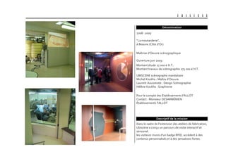 U B I S C E N E
Dénomination
Dans le cadre de l’extension des ateliers de fabrication,
Ubiscène a conçu un parcours de visite interactif et
sensoriel.
les visiteurs munis d’un badge RFID, accèdent à des
contenus personnalisés et à des sensations fortes.
Descriptif de la mission
UBISCENE scénographe mandataire
Michel Kouklia : Maître d’Oeuvre
Laurent Aouizerate : Design Scénographie
Hélène Kouklia : Graphisme
Maîtrise d’Oeuvre scénographique
Ouverture juin 2009
2008- 2009
“La moutarderie”,
à Beaune (Côte d’Or)
Pour le compte des Établissements FALLOT
Contact : Monsieur DESARMÉNIEN
Établissements FALLOT
Montant étude 27 000 € H.T.
Montant travaux de scénographie 275 000 € H.T.
 