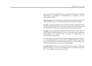 U B I S C E N E
Dans le cadre de ce véritable atelier où se mêlent arts plastiques et nouvelles
technologies, il développe un département de conception pour les
équipements culturels.
ainsi, en 1990, il est le concepteur et chef de projet de l'exposition temporaire
"Des moteurs dans le ciel" au Musée National des Techniques du CNAM.
En 1992, il participe à l'Exposition Universelle de Séville en qualité de chef de
projet sur le Pavillon de France : il assure la conception de la thématique et de
la scénographie de l'espace accueillant les grandes entreprises françaises.
En 1994, pour le compte de la Société des Autoroutes Paris - Rhin - Rhône, il
est l’Assistant du Maître d'Ouvrage. A ce titre, il assure le suivi des réalisations
audiovisuelles et multimédia dans le cadre du redéploiement de
l'Archéodrome de Bourgogne.
La même année, il assume le rôle de Chef de Projet, pour la société 16/9èmes
et suit le développement du logiciel multimédia DEMOSCREEN, en partenari-
at avec la Direction des Etudes et Recherches d'E.D.F., ainsi que l’édition de 3
CD Roms relief (il est le co- auteur du procédé 3D ROM).
En 1995 et 1996, il intervient comme Chef de projet et réalisateur de la simu-
lation numérique du "Parcours des Planètes" pour la Société des Autoroutes
Paris - Rhin - Rhône.(au sein de la Sté Caribou).
 