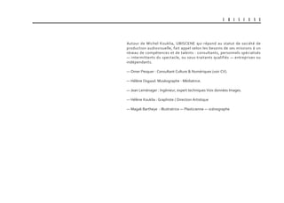 U B I S C E N E
Autour de Michel Kouklia, UBISCENE qui répond au statut de société de
production audiovisuelle, fait appel selon les besoins de ses missions à un
réseau de compétences et de talents : consultants, personnels spécialisés
— intermittents du spectacle, ou sous-traitants qualifiés — entreprises ou
indépendants.
— Omer Pesquer : Consultant Culture & Numériques (voir CV).
— Hélène Degand: Muséographe - Médiatrice.
— Jean Leménager : Ingénieur, expert techniques Voix données Images.
— Hélène Kouklia : Graphiste / Direction Artistique
— Magali Bartheye : Illustratrice — Plasticienne — scénographe
 
