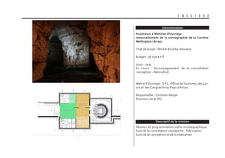 Dénomination
Descriptif de la mission
U B I S C E N E
Assistance à Maîtrise d’Ouvrage
renouvellement de la scénographie de la Carrière
Wellington (Arras)
Chef de projet : Michel Kouklia Ubiscène
Budget : 38 650 € HT
2020 - 2021
En cours : Accompagnement de la consultation
conception - fabrication
Maître d’Ouvrage : S.P.L. Office deTourisme, des Loi-
sirs et des Congrès Arras Pays d’Artois
Responsable : Christian Berger
Directeur de la SPL
Mission de programmation scéno-muséographique
Suivi de la consultation conception - fabrication
Suivi de la concpétion et de la réalisation
 