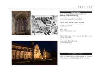 Dénomination
Descriptif de la mission
U B I S C E N E
Étude de faisabilité d’une scénographie de
l’Abbaye Saint Germer de Fly
En co-traitance avec Maîtres du Rêve
Chef de projet : Michel Kouklia Ubiscène
Budget : 25 200 € HT
2020 - 2021
Etude Diagnostics en cours
Maître d’Ouvrage : Communauté des Communes
Pays de Bray (Oise)
Responsable : Eloïse Bertogli
Secrétaire Générale
Étude de faisabilité d’une scénographie de visite et
d’interprétation de l’abbatiale et de ses environs
 