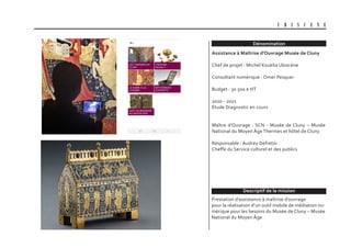 Dénomination
Descriptif de la mission
U B I S C E N E
Assistance à Maîtrise d’Ouvrage Musée de Cluny
Chef de projet : Michel Kouklia Ubiscène
Consultant numérique : Omer Pesquer
Budget : 30 500 € HT
2020 - 2021
Etude Diagnostic en cours
Maître d’Ouvrage : SCN - Musée de Cluny – Musée
National du Moyen Âge Thermes et hôtel de Cluny
Responsable : Audrey Defretin
Cheffe du Service culturel et des publics
Prestation d’assistance à maîtrise d’ouvrage
pour la réalisation d’un outil mobile de médiation nu-
mérique pour les besoins du Musée de Cluny – Musée
National du Moyen Âge
 