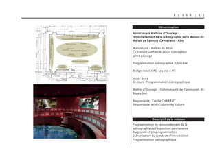 Dénomination
Descriptif de la mission
U B I S C E N E
Assistance à Maîtrise d’Ouvrage :
renouvellement de la scénographie de la Maison du
Marais de Lavours (Ceyzerieux - Ain)
Mandataire : Maîtres du Rêve
Co traitant Damien ROIDOT Concepteur
3ème paysage
Programmation scénographie : Ubiscène
Budget total AMO : 29 000 € HT
2020 - 2021
En cours : Programmation scénographique
Maître d’Ouvrage : Communauté de Communes du
Bugey Sud
Responsable : Estelle CHARRUT
Responsable service tourisme / culture
Programmation du renouvellement de la
scénographie de l’exposition permanente
Diagnostic et préprogrammation
Scénarisation du spectacle d’introduction
Programmation scénographique
 