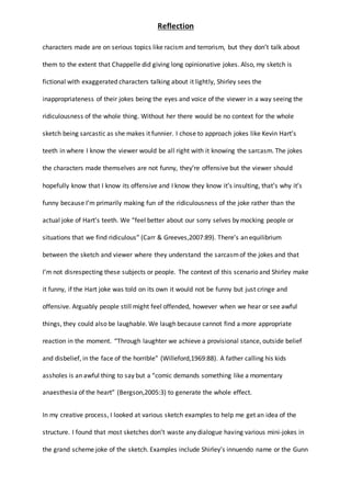 Reflection
characters made are on serious topics like racism and terrorism, but they don’t talk about
them to the extent that Chappelle did giving long opinionative jokes. Also, my sketch is
fictional with exaggerated characters talking about it lightly, Shirley sees the
inappropriateness of their jokes being the eyes and voice of the viewer in a way seeing the
ridiculousness of the whole thing. Without her there would be no context for the whole
sketch being sarcastic as she makes it funnier. I chose to approach jokes like Kevin Hart’s
teeth in where I know the viewer would be all right with it knowing the sarcasm. The jokes
the characters made themselves are not funny, they’re offensive but the viewer should
hopefully know that I know its offensive and I know they know it’s insulting, that’s why it’s
funny because I’m primarily making fun of the ridiculousness of the joke rather than the
actual joke of Hart’s teeth. We “feel better about our sorry selves by mocking people or
situations that we find ridiculous” (Carr & Greeves,2007:89). There’s an equilibrium
between the sketch and viewer where they understand the sarcasmof the jokes and that
I’m not disrespecting these subjects or people. The context of this scenario and Shirley make
it funny, if the Hart joke was told on its own it would not be funny but just cringe and
offensive. Arguably people still might feel offended, however when we hear or see awful
things, they could also be laughable. We laugh because cannot find a more appropriate
reaction in the moment. “Through laughter we achieve a provisional stance, outside belief
and disbelief, in the face of the horrible” (Willeford,1969:88). A father calling his kids
assholes is an awful thing to say but a “comic demands something like a momentary
anaesthesia of the heart” (Bergson,2005:3) to generate the whole effect.
In my creative process, I looked at various sketch examples to help me get an idea of the
structure. I found that most sketches don’t waste any dialogue having various mini-jokes in
the grand scheme joke of the sketch. Examples include Shirley’s innuendo name or the Gunn
 