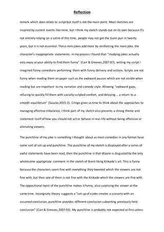 Reflection
remark which does relate to script but itself is not the main point. Most sketches are
inspired by current events like mine, but I think my sketch stands out on its own because it’s
not entirely relying on a satire of this time, people may not get the Gunn pun in twenty
years, but it is not essential. These mini-jokes add more by reinforcing the main joke, the
character’s inappropriate statements. In my process I found that “studying jokes actually
eats away at your ability to find them funny” (Carr & Greeves,2007:87), writing my script I
imagined funny comedians performing them with funny delivery and actions. Scripts are not
funny when reading them on paper such as the awkward pauses which are not visible when
reading but are important to my narrative and comedy style. Allowing “awkward gaps,
refusing to quickly fill them with socially scripted comfort, and delaying … a return to a
smooth equilibrium” (Saucke,2015:1). Cringe gives us time to think about the approaches to
managing affective imbalance. I think part of my sketch also presents a strong theme and
statement itself of how you should not act or behave in real-life without being offensive or
alienating viewers.
The punchline of my joke is something I thought about as most comedies in any format have
some sort of set-up and punchline. The punchline of my sketch is displayed after a series of
awful statements have been read, then the punchline is that Wayne is disgusted by the only
wholesome appropriate comment in the sketch of Brent liking Kinkade’s art. This is funny
because the characters seem fine with everything they tweeted which the viewers are not
fine with, but then one of them is not fine with the Kinkade which the viewers are fine with.
The oppositional twist of the punchline makes it funny, also surprising the viewer at the
same time. Incongruity theory suggests a “set-up of a joke creates a scenario with an
assumed conclusion, punchline provides different conclusion subverting previously held
conclusion” (Carr & Greeves,2007:93). My punchline is probably not expected at first unless
 