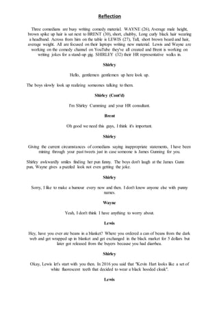 Reflection
Three comedians are busy writing comedy material. WAYNE (26), Average male height,
brown spike up hair is sat next to BRENT (30), short, chubby, Long curly black hair wearing
a headband. Across from him on the table is LEWIS (27), Tall, short brown beard and hair,
average weight. All are focused on their laptops writing new material. Lewis and Wayne are
working on the comedy channel on YouTube they've all created and Brent is working on
writing jokes for a stand-up gig. SHIRLEY (32) their HR representative walks in.
Shirley
Hello, gentlemen gentlemen up here look up.
The boys slowly look up realizing someones talking to them.
Shirley (Cont'd)
I'm Shirley Cumming and your HR consultant.
Brent
Oh good we need this guys, I think it's important.
Shirley
Giving the current circumstances of comedians saying inappropriate statements, I have been
mining through your past tweets just in case someone is James Gunning for you.
Shirley awkwardly smiles finding her pun funny. The boys don't laugh at the James Gunn
pun, Wayne gives a puzzled look not even getting the joke.
Shirley
Sorry, I like to make a humour every now and then. I don't know anyone else with punny
names.
Wayne
Yeah, I don't think I have anything to worry about.
Lewis
Hey, have you ever ate beans in a blanket? Where you ordered a can of beans from the dark
web and get wrapped up in blanket and get exchanged in the black market for 5 dollars but
later got released from the buyers because you had diarrhea.
Shirley
Okay, Lewis let's start with you then. In 2016 you said that "Kevin Hart looks like a set of
white fluorescent teeth that decided to wear a black hooded cloak".
Lewis
 