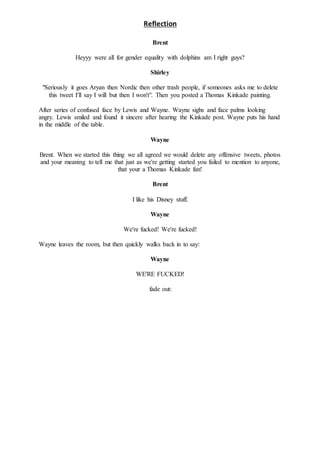 Reflection
Brent
Heyyy were all for gender equality with dolphins am I right guys?
Shirley
"Seriously it goes Aryan then Nordic then other trash people, if someones asks me to delete
this tweet I'll say I will but then I won't". Then you posted a Thomas Kinkade painting.
After series of confused face by Lewis and Wayne. Wayne sighs and face palms looking
angry. Lewis smiled and found it sincere after hearing the Kinkade post. Wayne puts his hand
in the middle of the table.
Wayne
Brent. When we started this thing we all agreed we would delete any offensive tweets, photos
and your meaning to tell me that just as we're getting started you failed to mention to anyone,
that your a Thomas Kinkade fan!
Brent
I like his Disney stuff.
Wayne
We're fucked! We're fucked!
Wayne leaves the room, but then quickly walks back in to say:
Wayne
WE'RE FUCKED!
fade out:
 